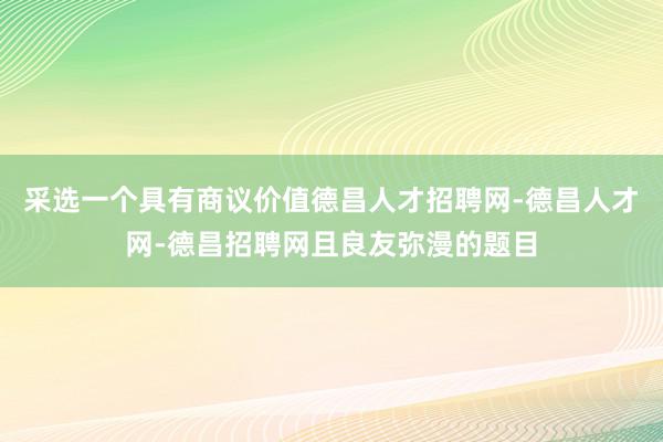 采选一个具有商议价值德昌人才招聘网-德昌人才网-德昌招聘网且良友弥漫的题目