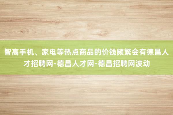 智高手机、家电等热点商品的价钱频繁会有德昌人才招聘网-德昌人才网-德昌招聘网波动